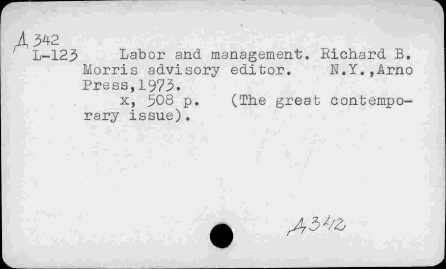 ﻿1342
' L-123 Labor and management. Richard B. Morris advisory editor. N.Y.,Arno Press,1973.
x, 508 p. (The great contemporary issue).
